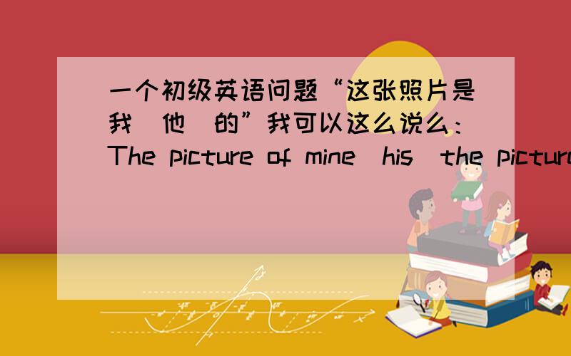 一个初级英语问题“这张照片是我（他）的”我可以这么说么：The picture of mine(his)the picture is one of mine 是不是该翻译为“这是我的图片”（众多图片中的某一张）？