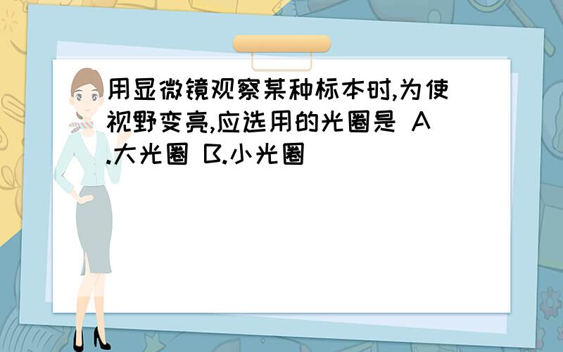 用显微镜观察某种标本时,为使视野变亮,应选用的光圈是 A.大光圈 B.小光圈