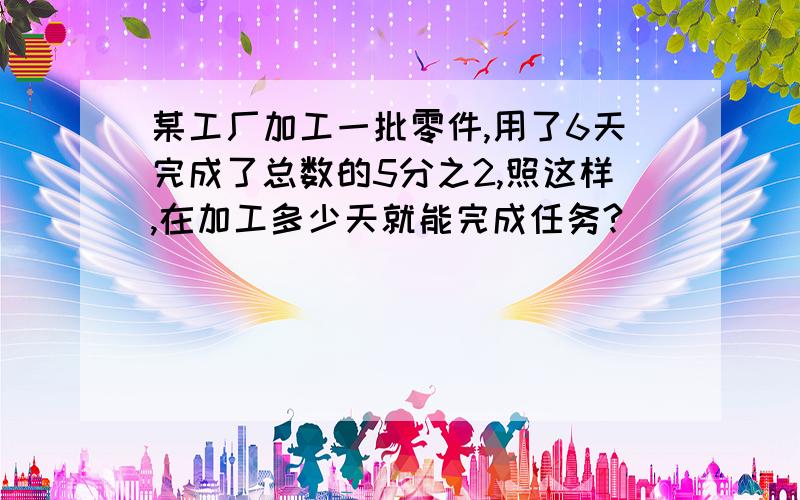 某工厂加工一批零件,用了6天完成了总数的5分之2,照这样,在加工多少天就能完成任务?