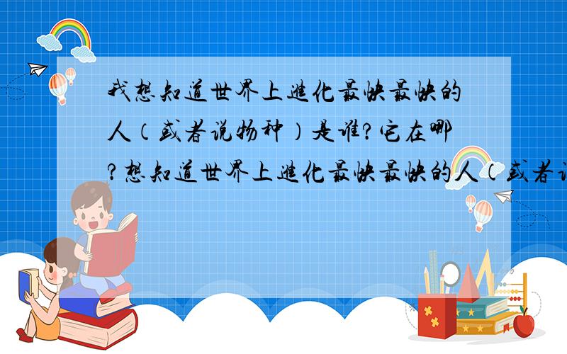 我想知道世界上进化最快最快的人（或者说物种）是谁?它在哪?想知道世界上进化最快最快的人（或者说物种）是谁?它在哪?