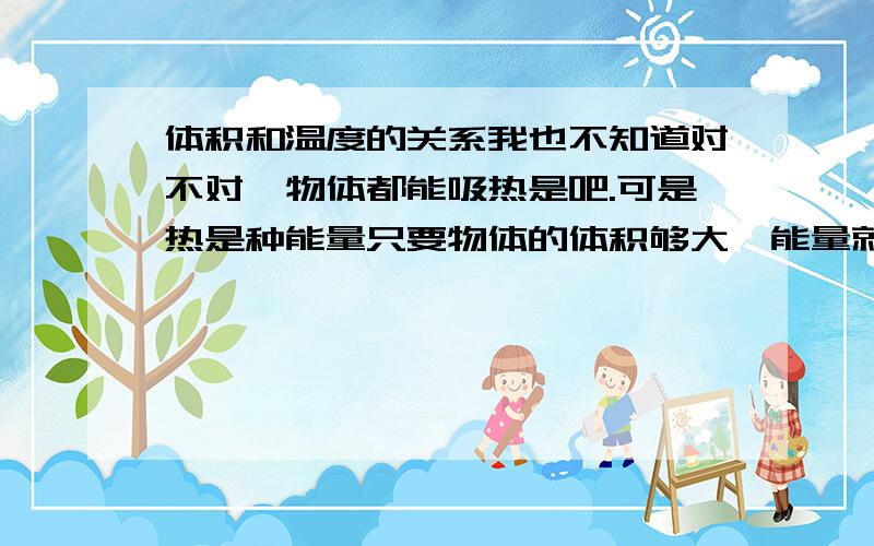 体积和温度的关系我也不知道对不对…物体都能吸热是吧.可是热是种能量只要物体的体积够大,能量就会在中途耗尽所以它中心的温度就绝对不变,即使面积再变大外部温度不变中心温度也不