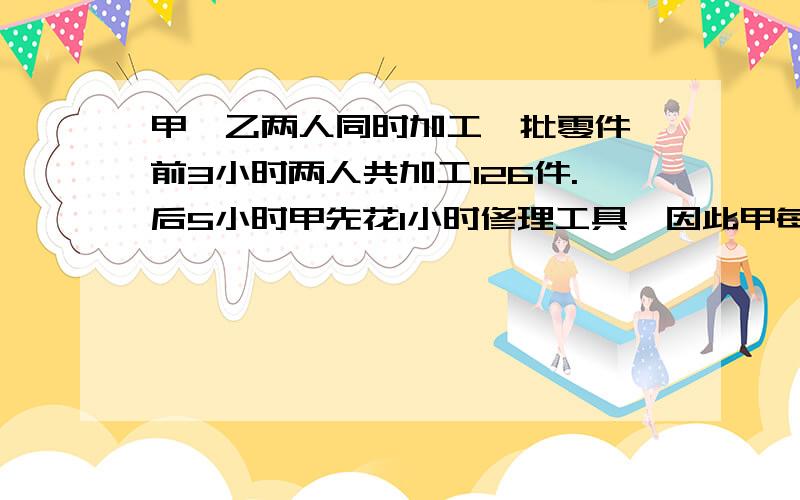 甲、乙两人同时加工一批零件、前3小时两人共加工126件.后5小时甲先花1小时修理工具,因此甲每小时比乙多甲、乙两人同时加工一批零件、前3小时两人共加工126件.后5小时甲先花1小时修理工