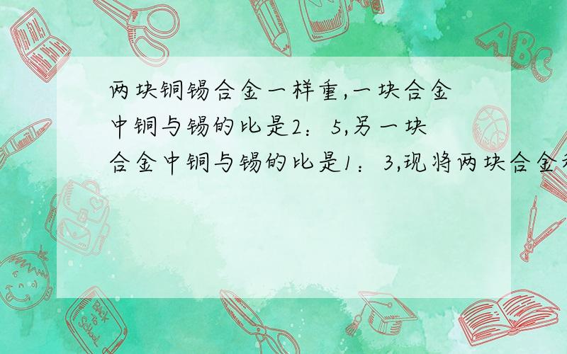 两块铜锡合金一样重,一块合金中铜与锡的比是2：5,另一块合金中铜与锡的比是1：3,现将两块合金和在一起,新合金中铜与锡的比是多少?