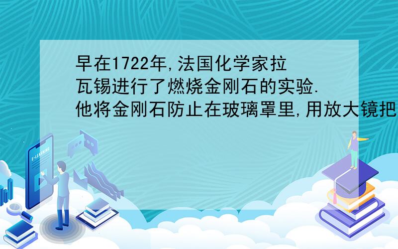 早在1722年,法国化学家拉瓦锡进行了燃烧金刚石的实验.他将金刚石防止在玻璃罩里,用放大镜把日光聚集到金刚石上,使金刚石燃烧,得到无色气体.将该气体通入澄清石灰水,得到白色的碳酸钙