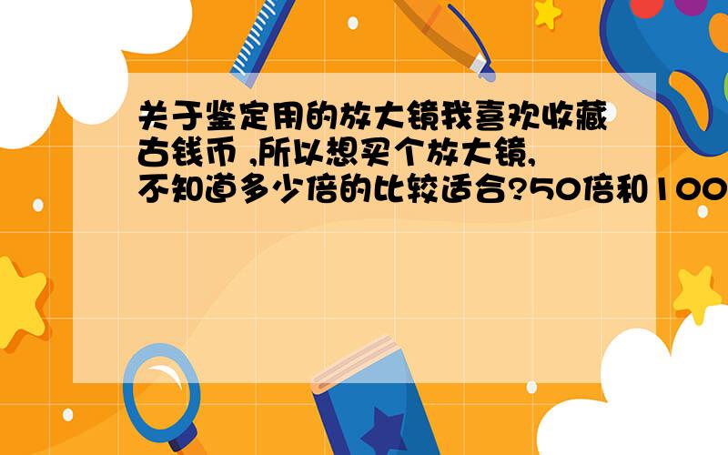 关于鉴定用的放大镜我喜欢收藏古钱币 ,所以想买个放大镜,不知道多少倍的比较适合?50倍和100倍的合适不?如果不合适多少倍的合适?