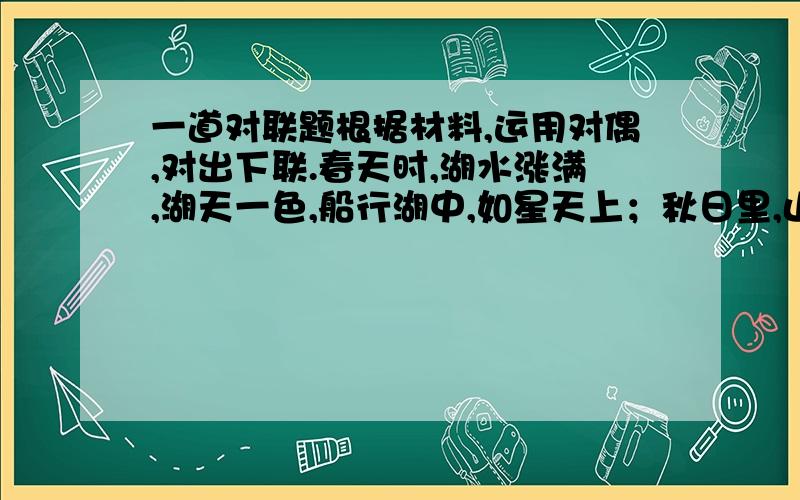 一道对联题根据材料,运用对偶,对出下联.春天时,湖水涨满,湖天一色,船行湖中,如星天上；秋日里,山色斑斓,山景如画,人游山中,如行画中.上联：春水船如天上行下联：