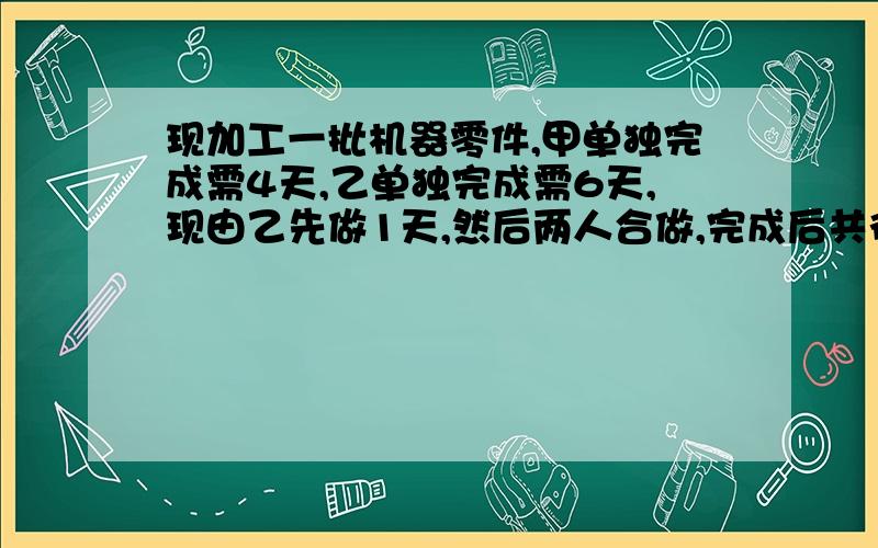 现加工一批机器零件,甲单独完成需4天,乙单独完成需6天,现由乙先做1天,然后两人合做,完成后共得报酬600元.若按个人完成的工作量给付报酬,你应如何分配呢?