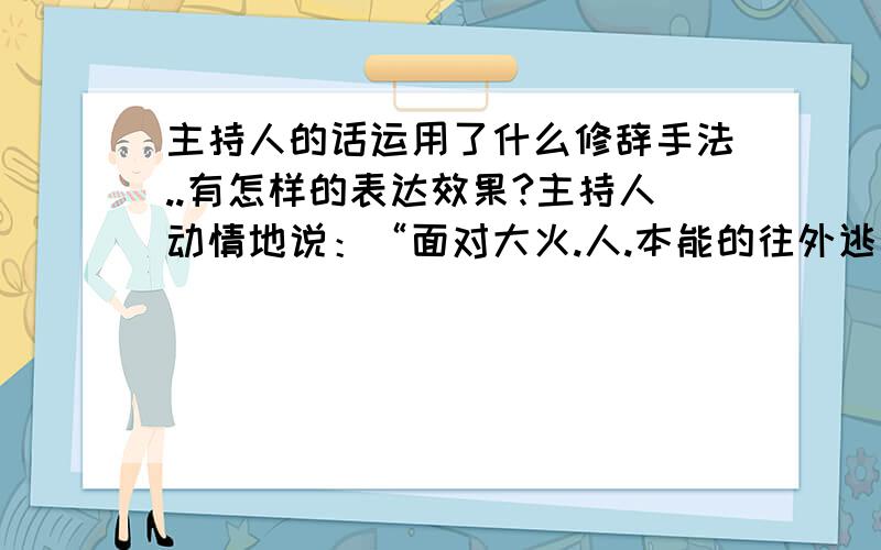 主持人的话运用了什么修辞手法..有怎样的表达效果?主持人动情地说：“面对大火.人.本能的往外逃出火海..因为人的生命高于一切..而我们的消防官兵..则本职的往里冲进火海...因为人民的