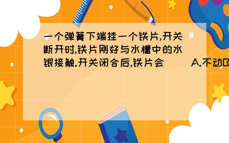 一个弹簧下端挂一个铁片,开关断开时,铁片刚好与水槽中的水银接触.开关闭合后,铁片会( )A.不动B.陷入水银面以下C.向上运动停止在空中D.上下不停的振动