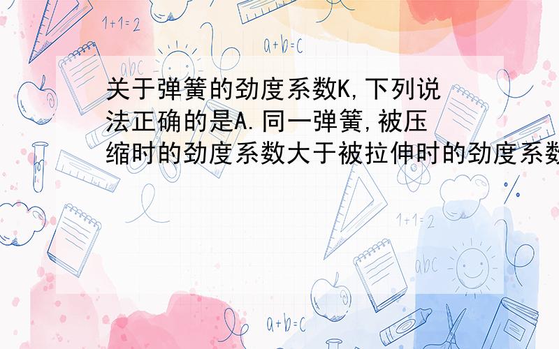 关于弹簧的劲度系数K,下列说法正确的是A.同一弹簧,被压缩时的劲度系数大于被拉伸时的劲度系数B.弹簧被拉得越长,其劲度系数越大C.弹簧的劲度系数随拉力的增大而增大D.每根弹簧都有自己