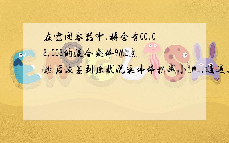 在密闭容器中,将含有CO,O2,CO2的混合气体9ML点燃后恢复到原状况气体体积减小1ML,通过足量石灰水体积又减小5ML,则原混合气体中CO,O2,CO2体积比可能是?