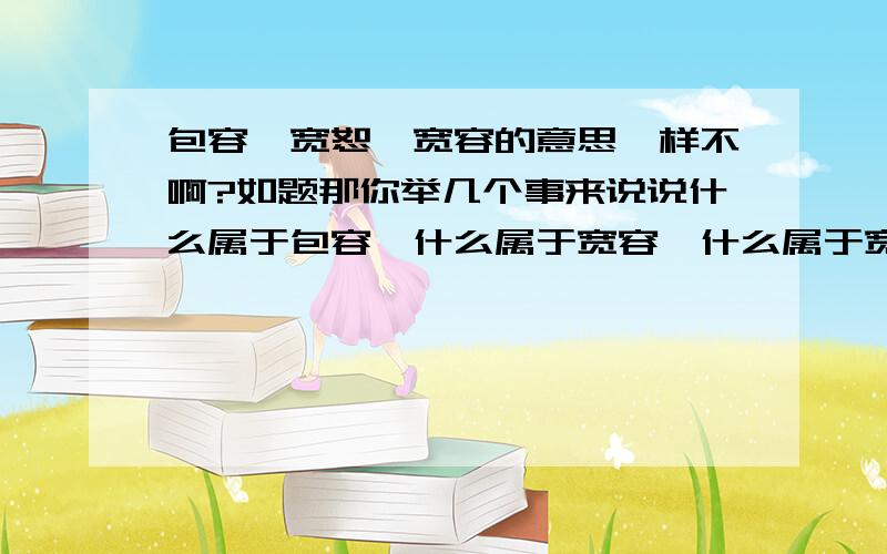 包容、宽恕、宽容的意思一样不啊?如题那你举几个事来说说什么属于包容,什么属于宽容,什么属于宽恕?