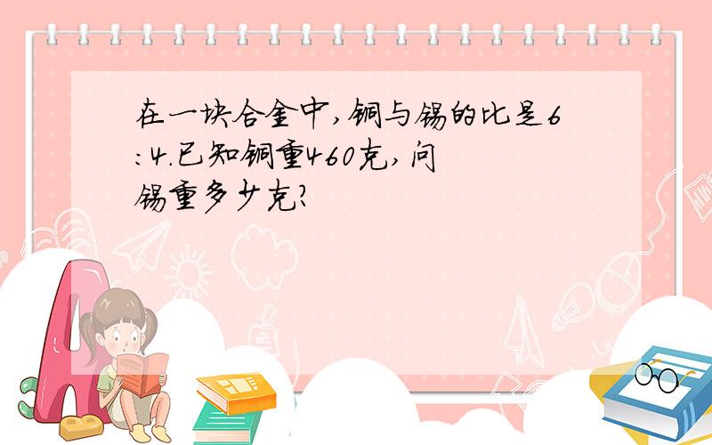 在一块合金中,铜与锡的比是6：4.已知铜重460克,问 锡重多少克?