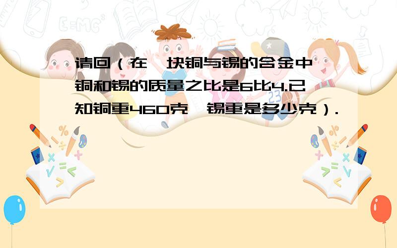 请回（在一块铜与锡的合金中,铜和锡的质量之比是6比4.已知铜重460克,锡重是多少克）.