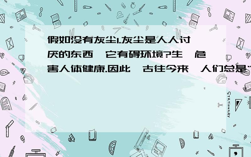 假如没有灰尘1.灰尘是人人讨厌的东西,它有碍环境?生,危害人体健康.因此,古往今来,人们总是“时时勤拂拭,勿使染尘埃.”然而你可曾想到,人类的生息离不开灰尘.假如自然界真的没有灰尘,我