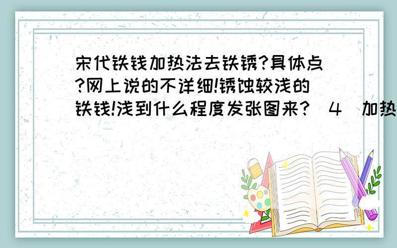 宋代铁钱加热法去铁锈?具体点?网上说的不详细!锈蚀较浅的铁钱!浅到什么程度发张图来?（4）加热法.这种方法主要是对锈蚀较浅的铁钱而言.铁锈的主要成分氧化亚铁（FeO)的分子结构比较疏