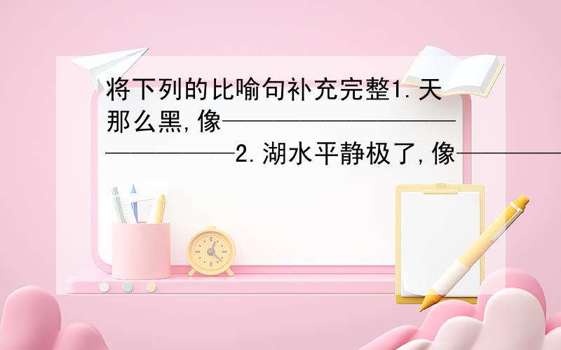 将下列的比喻句补充完整1.天那么黑,像——————————————2.湖水平静极了,像——————————————3.秋风吹过,树叶重树上落下来,真像———————————————