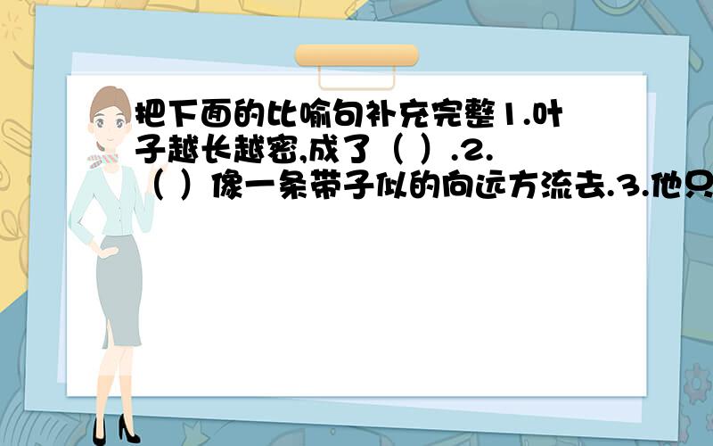 把下面的比喻句补充完整1.叶子越长越密,成了（ ）.2.（ ）像一条带子似的向远方流去.3.他只是摇头,却全然不动,仿佛（ ）一般.4.顿时,我的泪水像（ ）一样,夺眶而出.5.北极星像（ ）一样挂