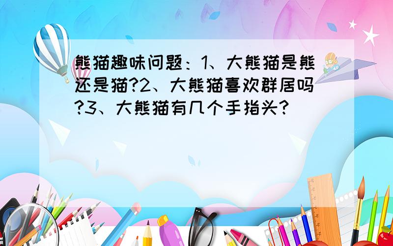 熊猫趣味问题：1、大熊猫是熊还是猫?2、大熊猫喜欢群居吗?3、大熊猫有几个手指头?