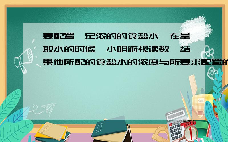 要配置一定浓的的食盐水,在量取水的时候,小明俯视读数,结果他所配的食盐水的浓度与所要求配置的食盐水的浓度相比较是前者偏大,