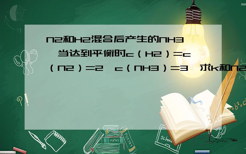 N2和H2混合后产生的NH3,当达到平衡时c（H2）=c（N2）=2,c（NH3）=3,求k和N2 H2反应开始时的浓度