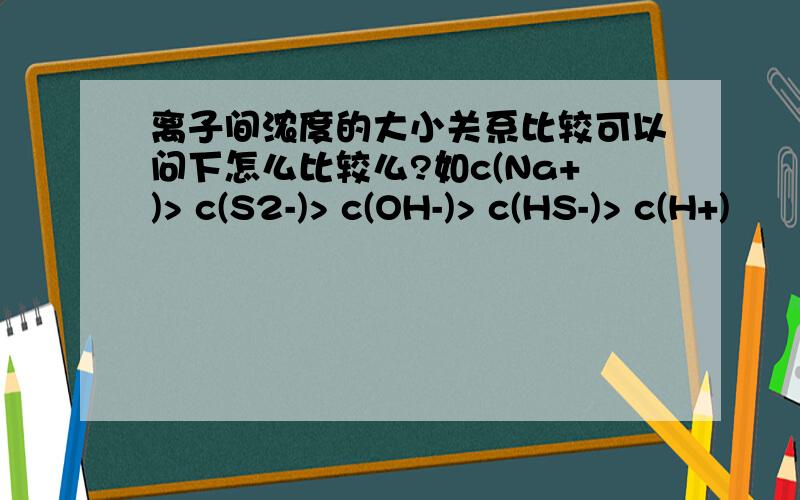 离子间浓度的大小关系比较可以问下怎么比较么?如c(Na+)> c(S2-)> c(OH-)> c(HS-)> c(H+)