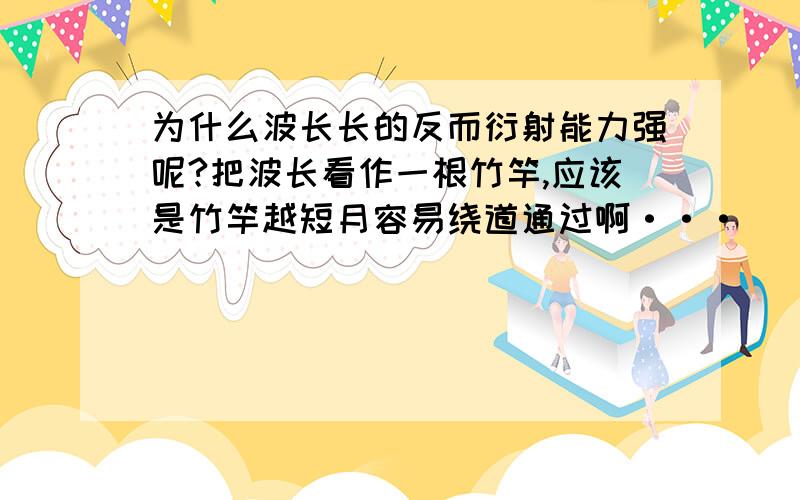 为什么波长长的反而衍射能力强呢?把波长看作一根竹竿,应该是竹竿越短月容易绕道通过啊···