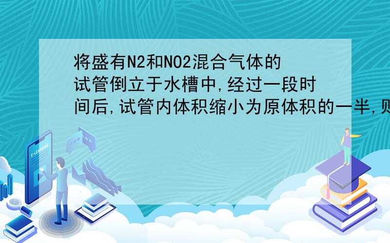 将盛有N2和NO2混合气体的试管倒立于水槽中,经过一段时间后,试管内体积缩小为原体积的一半,则原混合气体中N2和NO2的体积比为?A.3：1B.1：2C.1：3D.2：1