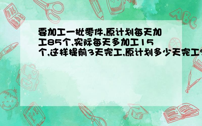 要加工一批零件,原计划每天加工85个,实际每天多加工15个,这样提前3天完工,原计划多少天完工?这批零件有多少个?（用两中方法解答）