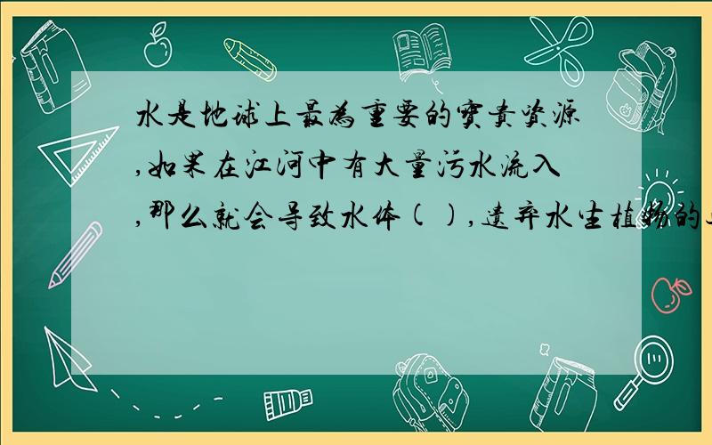 水是地球上最为重要的宝贵资源,如果在江河中有大量污水流入,那么就会导致水体(),遗弃水生植物的过度繁殖,使水体出现（）,接下来,随着水体溶解氧的降低,大量的鱼类会死亡.