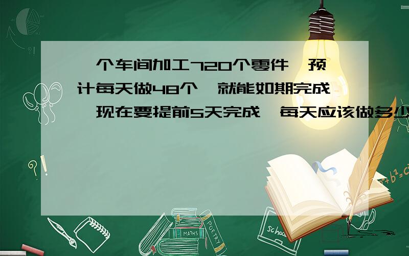 一个车间加工720个零件,预计每天做48个,就能如期完成,现在要提前5天完成,每天应该做多少个?列一元一次分式,