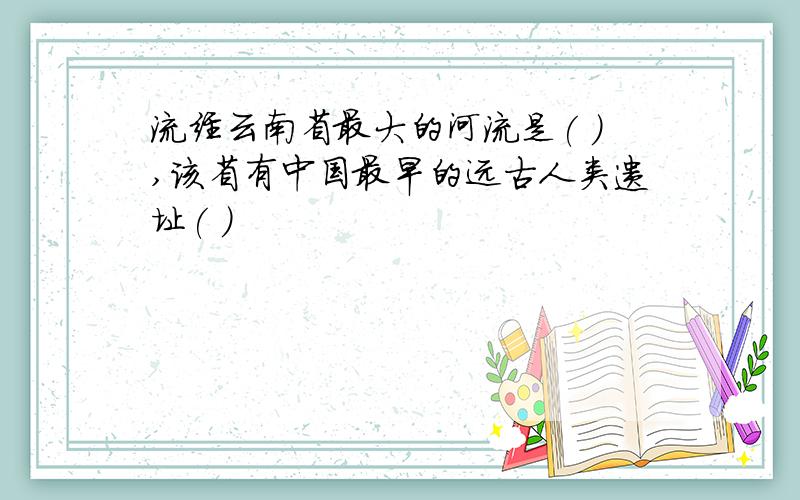 流经云南省最大的河流是( ),该省有中国最早的远古人类遗址( )