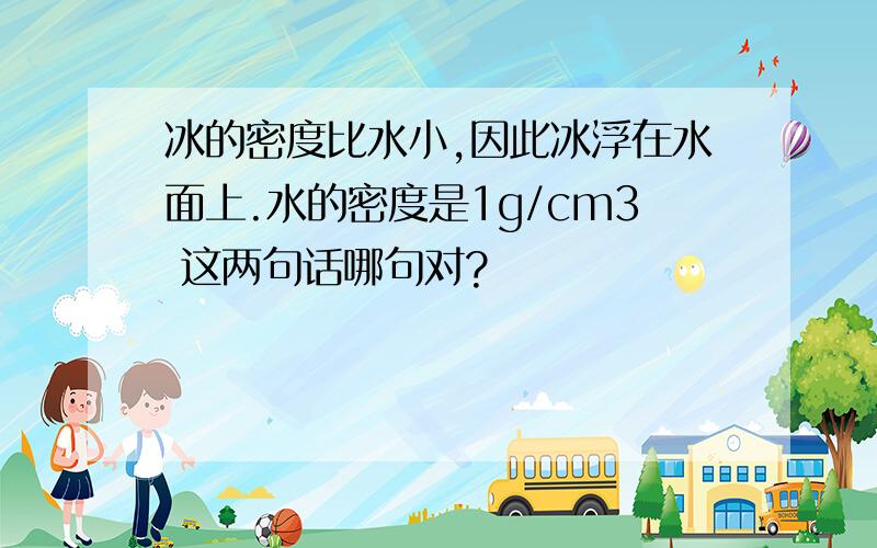 冰的密度比水小,因此冰浮在水面上.水的密度是1g/cm3 这两句话哪句对?