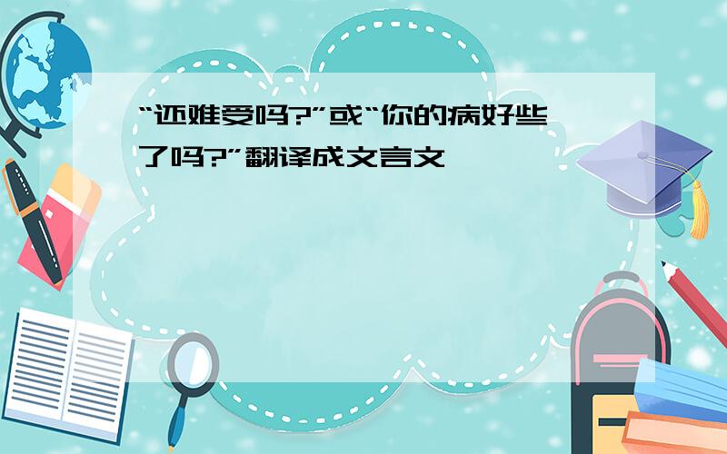 “还难受吗?”或“你的病好些了吗?”翻译成文言文