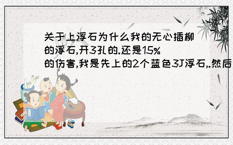 关于上浮石为什么我的无心插柳的浮石,开3孔的.还是15%的伤害,我是先上的2个蓝色3J浮石,.然后上了个2J绿色浮石.不是蓝色+蓝色+绿色是20%吗?