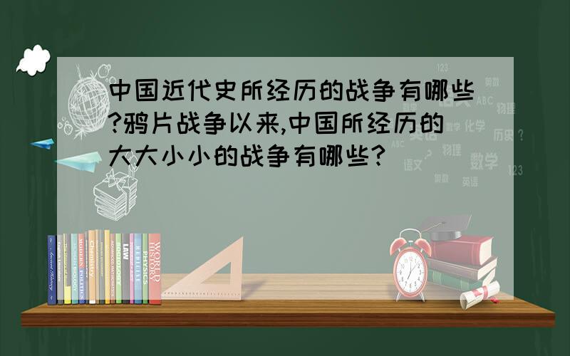 中国近代史所经历的战争有哪些?鸦片战争以来,中国所经历的大大小小的战争有哪些?