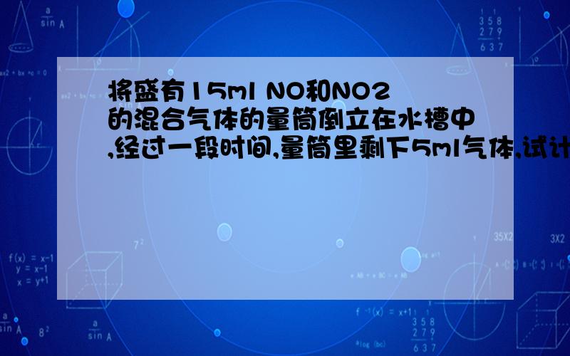 将盛有15ml NO和NO2的混合气体的量筒倒立在水槽中,经过一段时间,量筒里剩下5ml气体,试计算原混合气体中NO和NO2的体积分别是多少毫升?