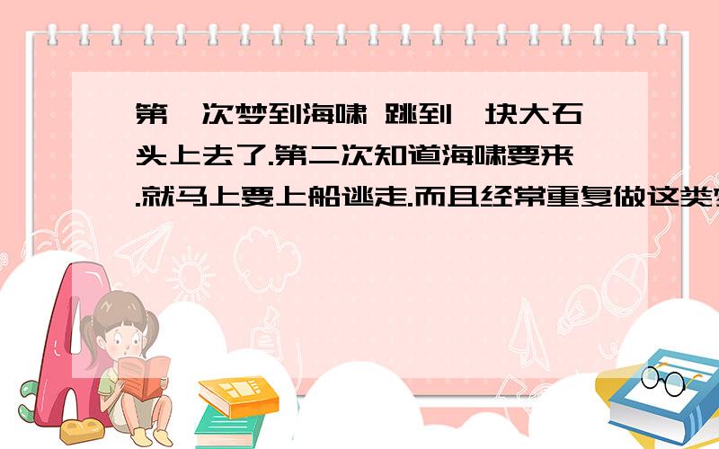 第一次梦到海啸 跳到一块大石头上去了.第二次知道海啸要来.就马上要上船逃走.而且经常重复做这类梦.懂的帮解释下,复制的就别来了.