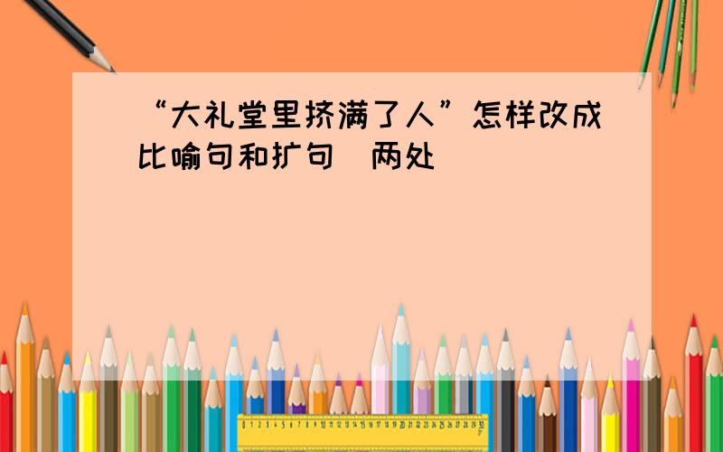 “大礼堂里挤满了人”怎样改成比喻句和扩句（两处）