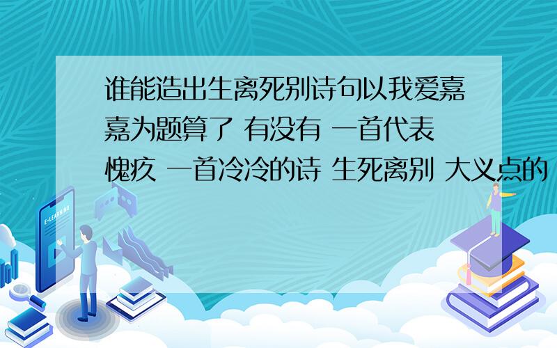 谁能造出生离死别诗句以我爱嘉嘉为题算了 有没有 一首代表愧疚 一首冷冷的诗 生死离别 大义点的 不像是通俗的语言 让人感觉凄凉 我要现扁得