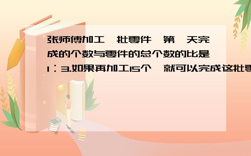 张师傅加工一批零件,第一天完成的个数与零件的总个数的比是1：3.如果再加工15个,就可以完成这批零件的办.这批零件有多少个?写算式,乘法和除法打字,不要方程!