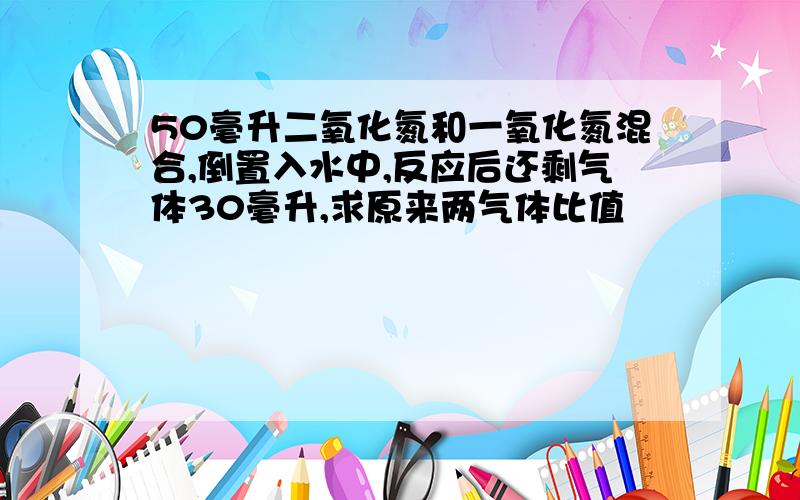 50毫升二氧化氮和一氧化氮混合,倒置入水中,反应后还剩气体30毫升,求原来两气体比值