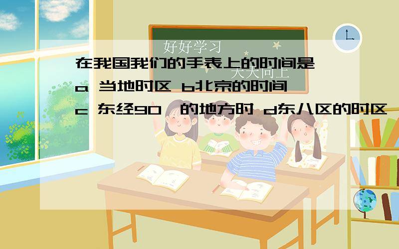 在我国我们的手表上的时间是 a 当地时区 b北京的时间 c 东经90°的地方时 d东八区的时区