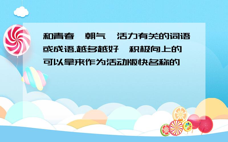 和青春、朝气、活力有关的词语或成语.越多越好,积极向上的可以拿来作为活动版快名称的