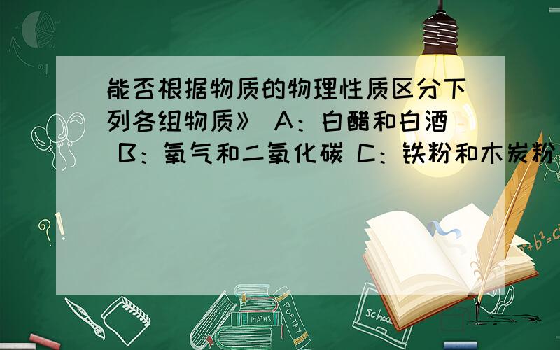 能否根据物质的物理性质区分下列各组物质》 A：白醋和白酒 B：氧气和二氧化碳 C：铁粉和木炭粉