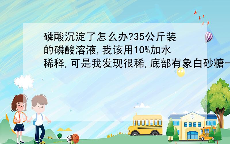 磷酸沉淀了怎么办?35公斤装的磷酸溶液,我该用10%加水稀释,可是我发现很稀,底部有象白砂糖一样的沉淀物,我加了半桶水想搅拌能将它们融化吗?敬请回答,如果时间允许,请详细些可以吗,谢谢!