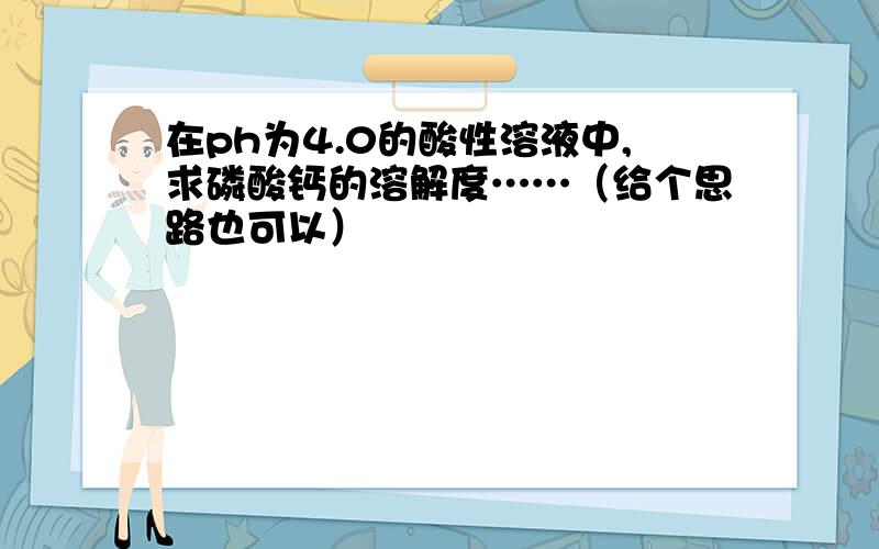 在ph为4.0的酸性溶液中,求磷酸钙的溶解度……（给个思路也可以）