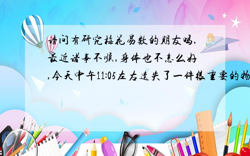 请问有研究梅花易数的朋友吗,最近诸事不顺,身体也不怎么好,今天中午11:05左右遗失了一件很重要的物品 想请问下 有需找回的机会吗?东西我已经找到了 碰见好心人还我了 现在提高下悬赏