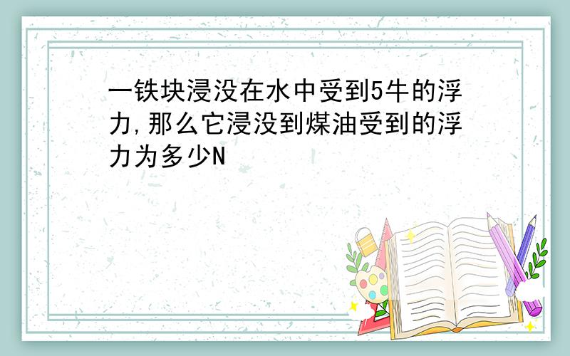 一铁块浸没在水中受到5牛的浮力,那么它浸没到煤油受到的浮力为多少N