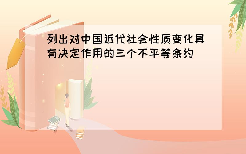 列出对中国近代社会性质变化具有决定作用的三个不平等条约